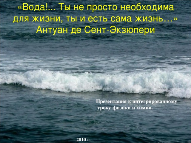 «Вода!... Ты не просто необходима для жизни, ты и есть сама жизнь…» Антуан де Сент-Экзюпери Презентация к интегрированному  уроку физики и химии.   2010 г. 