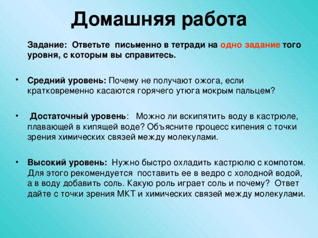 Домашняя работа    Задание: Ответьте письменно в тетради на одно задание того уровня, с которым вы справитесь. Средний уровень: Почему не получают ожога, если кратковременно касаются горячего утюга мокрым пальцем?   Достаточный уровень : Можно ли вскипятить воду в кастрюле, плавающей в кипящей воде? Объясните процесс кипения с точки зрения химических связей между молекулами.  Высокий уровень: Нужно быстро охладить кастрюлю с компотом. Для этого рекомендуется поставить ее в ведро с холодной водой, а в воду добавить соль. Какую роль играет соль и почему? Ответ дайте с точки зрения МКТ и химических связей между молекулами.  