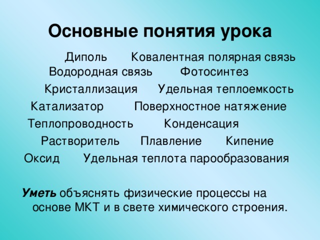 Основные понятия урока  Диполь Ковалентная полярная связь Водородная связь Фотосинтез  Кристаллизация Удельная теплоемкость  Катализатор Поверхностное натяжение  Теплопроводность Конденсация  Растворитель  Плавление Кипение  Оксид Удельная теплота парообразования Уметь объяснять физические процессы на основе МКТ и в свете химического строения. 