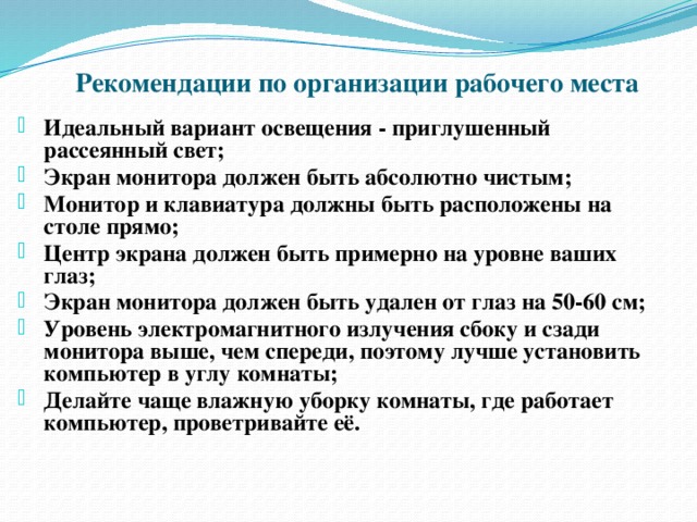 Рекомендации по организации рабочего места Идеальный вариант освещения - приглушенный рассеянный свет; Экран монитора должен быть абсолютно чистым; Монитор и клавиатура должны быть расположены на столе прямо; Центр экрана должен быть примерно на уровне ваших глаз; Экран монитора должен быть удален от глаз на 50-60 см; Уровень электромагнитного излучения сбоку и сзади монитора выше, чем спереди, поэтому лучше установить компьютер в углу комнаты; Делайте чаще влажную уборку комнаты, где работает компьютер, проветривайте её. 