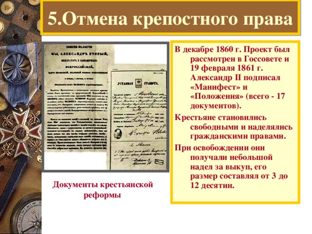 5.Отмена крепостного права В декабре 1860 г. Проект был рассмотрен в Госсовете и 19 февраля 1861 г. Александр II подписал «Манифест» и «Положения» (всего - 17 документов). Крестьяне становились свободными и наделялись гражданскими правами. При освобождении они получали небольшой надел за выкуп, его размер составлял от 3 до 12 десятин. Документы крестьянской  реформы  