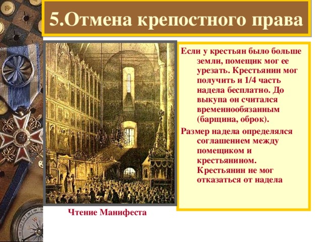 5.Отмена крепостного права Если у крестьян было больше земли, помещик мог ее урезать. Крестьянин мог получить и 1 /4 часть надела бесплатно. До выкупа он считался временнообязанным (барщина, оброк). Размер надела определялся соглашением между помещиком и крестьянином. Крестьянин не мог отказаться от надела  Чтение Манифеста  