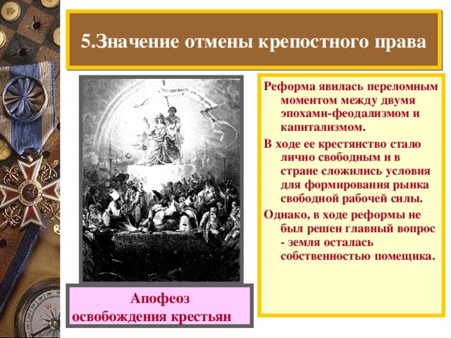 5.Значение отмены крепостного права Реформа явилась переломным моментом между двумя эпохами-феодализмом и капитализмом. В ходе ее крестянство стало лично свободным и в стране сложились условия для формирования рынка свободной рабочей силы. Однако, в ходе реформы не был решен главный вопрос - земля осталась собственностью помещика. Апофеоз освобождения крестьян  