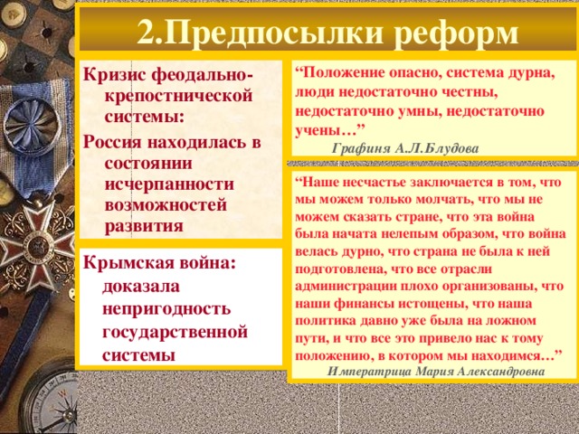 2.Предпосылки реформ Кризис феодально-крепостнической системы: Россия находилась в состоянии исчерпанности возможностей развития  “ Положение опасно, система дурна, люди недостаточно честны, недостаточно умны, недостаточно учены…”  Графиня А.Л.Блудова “ Наше несчастье заключается в том, что мы можем только молчать, что мы не можем сказать стране, что эта война была начата нелепым образом, что война велась дурно, что страна не была к ней подготовлена, что все отрасли администрации плохо организованы, что наши финансы истощены, что наша политика давно уже была на ложном пути, и что все это привело нас к тому положению, в котором мы находимся…”  Императрица Мария Александровна Крымская война:  доказала  непригодность  государственной  системы  