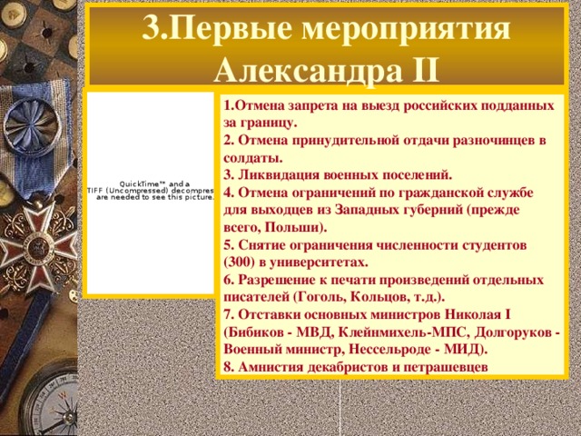 3.Первые мероприятия Александра II 1.Отмена запрета на выезд российских подданных за границу. 2. Отмена принудительной отдачи разночинцев в солдаты. 3. Ликвидация военных поселений. 4. Отмена ограничений по гражданской службе для выходцев из Западных губерний (прежде всего, Польши). 5. Снятие ограничения численности студентов (300) в университетах. 6. Разрешение к печати произведений отдельных писателей (Гоголь, Кольцов, т.д.). 7. Отставки основных министров Николая I (Бибиков - МВД, Клейнмихель-МПС, Долгоруков - Военный министр, Нессельроде - МИД). 8. Амнистия декабристов и петрашевцев  