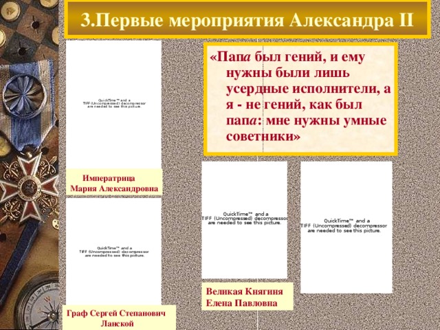 3.Первые мероприятия Александра II «Пап а был гений, и ему нужны были лишь усердные исполнители, а я - не гений, как был пап а : мне нужны умные советники»  Императрица Мария Александровна Великая Княгиня Елена Павловна Граф Сергей Степанович  Ланской  