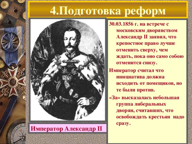 4.Подготовка реформ 30.03.1856 г. на встрече с московским дворянством Александр II заявил, что крепостное право лучше отменить сверху, чем ждать, пока оно само собою отменится снизу. Император считал что инициатива должна исходить от помещиков, но те были против. «За» высказалась небольшая группа либеральных дворян, считавших, что освобождать крестьян надо сразу. Император Александр II  