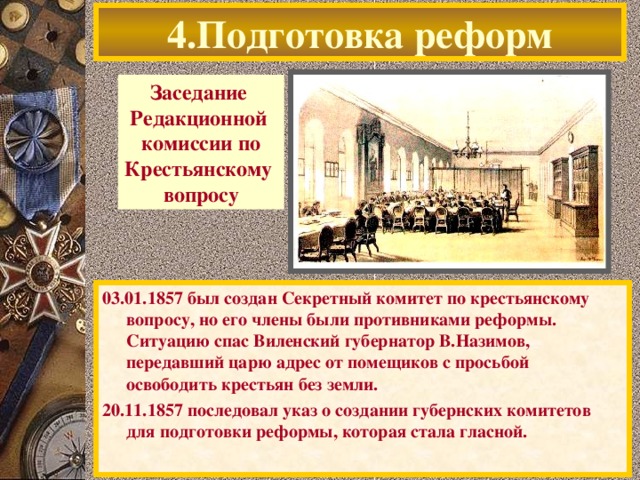 4.Подготовка реформ Заседание Редакционной комиссии по Крестьянскому вопросу 03.01.1857 был создан Секретный комитет по крестьянскому вопросу, но его члены были противниками реформы. Ситуацию спас Виленский губернатор В.Назимов, передавший царю адрес от помещиков с просьбой освободить крестьян без земли. 20.11.1857 последовал указ о создании губернских комитетов для подготовки реформы, которая стала гласной.  