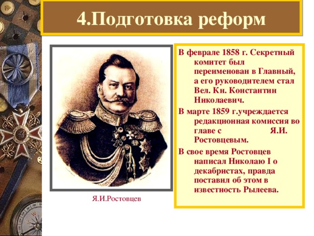 4.Подготовка реформ В феврале 1858 г. Секретный комитет был переименован в Главный, а его руководителем стал Вел. Кн. Константин Николаевич. В марте 1859 г.учреждается редакционная комиссия во главе с Я.И. Ростовцевым. В свое время Ростовцев написал Николаю I о декабристах, правда поставил об этом в известность Рылеева. Я.И.Ростовцев  