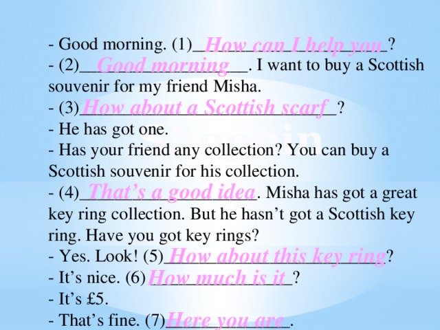 How can I help you - Good morning. (1)______________________? - (2)___________________. I want to buy a Scottish souvenir for my friend Мisha. - (3)_____________________________? - He has got one. - Has your friend any collection? You can buy a Scottish souvenir for his collection. - (4)____________________. Misha has got a great key ring collection. But he hasn’t got a Scottish key ring. Have you got key rings? - Yes. Look! (5)_________________________? - It’s nice. (6) ________________? - It’s £5. - That’s fine. (7)______________. Good morning How about a Scottish scarf Shopping That’s a good idea How about this key ring How much is it Here you are 