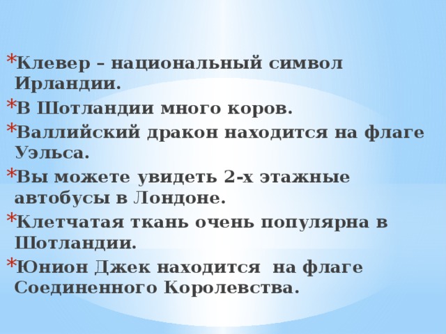 Клевер – национальный символ Ирландии. В Шотландии много коров. Валлийский дракон находится на флаге Уэльса. Вы можете увидеть 2-х этажные автобусы в Лондоне. Клетчатая ткань очень популярна в Шотландии. Юнион Джек находится на флаге Соединенного Королевства. 