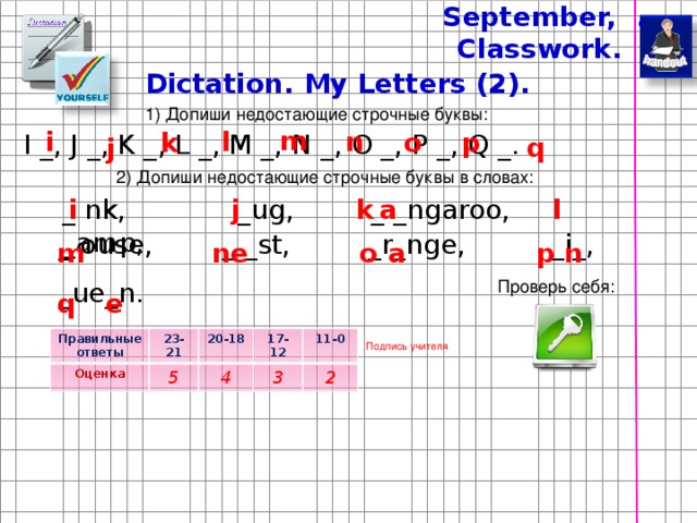 September, . Classwork. Dictation. My Letters (2). 1) Допиши недостающие строчные буквы: m n i l o k p I _, J _, K _, L _, M _, N _, O _, P _, Q _. q j 2) Допиши недостающие строчные буквы в словах: _ nk, _ug, _ _ngaroo, _amp, a j l k i _ ouse, _ _st, _r_nge, _i_, _ue_n. m n e o a p n Проверь себя: e q Правильные ответы Оценка 23-21 20-18 5 17-12 4 11-0 3 2 Подпись учителя 