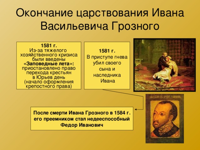 Окончание царствования Ивана Васильевича Грозного 1581 г. Из-за тяжелого хозяйственного кризиса были введены «Заповедные лета»: приостановлено право перехода крестьян в Юрьев день (начало оформления крепостного права) 1581 г. В приступе гнева убил своего сына и наследника  Ивана После смерти Ивана Грозного в 1584 г. его преемником стал недееспособный Федор Иванович 