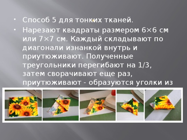 . Способ 5 для тонких тканей. Нарезают квадраты размером 6×6 см или 7×7 см. Каждый складывают по диагонали изнанкой внутрь и приутюживают. Полученные треугольники перегибают на 1/3, затем сворачивают еще раз, приутюживают - образуются уголки из ткани в 3 сложения. 