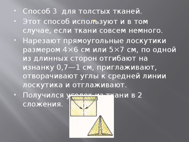 Способ 3 для толстых тканей. Этот способ используют и в том случае, если ткани совсем немного. Нарезают прямоугольные лоскутики размером 4×6 см или 5×7 см, по одной из длинных сторон отгибают на изнанку 0,7—1 см, приглаживают, отворачивают углы к средней линии лоскутика и отглаживают. Получился уголок из ткани в 2 сложения. . 
