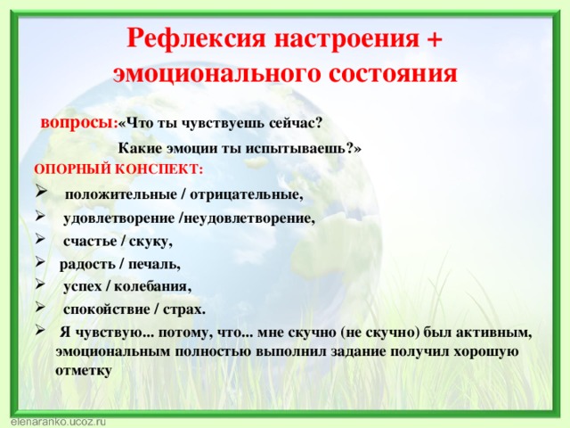 Рефлексия настроения + эмоционального состояния  вопросы : «Что ты чувствуешь сейчас?  Какие эмоции ты испытываешь?» ОПОРНЫЙ КОНСПЕКТ:  положительные / отрицательные,  удовлетворение /неудовлетворение,  счастье / скуку,  радость / печаль,  успех / колебания,  спокойствие / страх.  Я чувствую... потому, что... мне скучно (не скучно) был активным, эмоциональным полностью выполнил задание получил хорошую отметку 