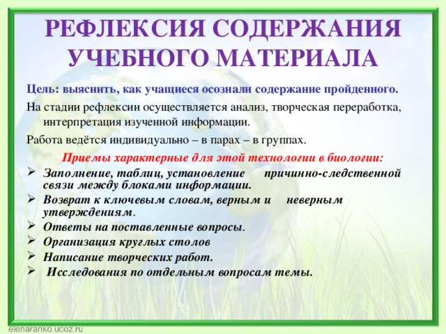 РЕФЛЕКСИЯ СОДЕРЖАНИЯ УЧЕБНОГО МАТЕРИАЛА Цель: выяснить, как учащиеся осознали содержание пройденного. На стадии рефлексии осуществляется анализ, творческая переработка, интерпретация изученной информации. Работа ведётся индивидуально – в парах – в группах. Приемы характерные для этой технологии в биологии: Заполнение, таблиц, установление причинно-следственной связи между блоками информации. Возврат к ключевым словам, верным и неверным утверждениям . Ответы на поставленные вопросы . Организация круглых столов Написание творческих работ.  Исследования по отдельным вопросам темы.  