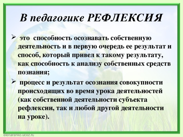 В педагогике РЕФЛЕКСИЯ  это способность осознавать собственную деятельность и в первую очередь ее результат и способ, который привел к такому результату, как способность к анализу собственных средств познания;  процесс и результат осознания совокупности происходящих во время урока деятельностей (как собственной деятельности субъекта рефлексии, так и любой другой деятельности на уроке). 