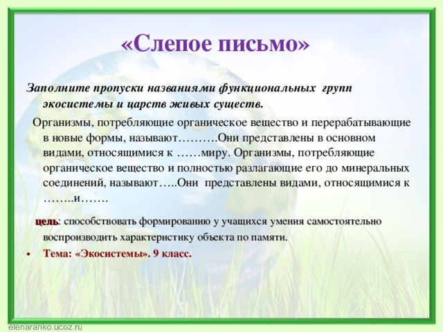  «Слепое письмо»   Заполните пропуски названиями функциональных групп экосистемы и царств живых существ.  Организмы, потребляющие органическое вещество и перерабатывающие в новые формы, называют……….Они представлены в основном видами, относящимися к ……миру. Организмы, потребляющие органическое вещество и полностью разлагающие его до минеральных соединений, называют…..Они представлены видами, относящимися к ……..и…….  цель : способствовать формированию у учащихся умения самостоятельно воспроизводить характеристику объекта по памяти. Тема: «Экосистемы». 9 класс. 