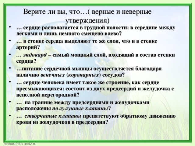    Верите ли вы, что…( верные и неверные утверждения) … сердце располагается в грудной полости: в середине между лёгкими и лишь немного смещено влево? … в стенке сердца выделяют те же слои, что и в стенке артерий? … эндокард – самый мощный слой, входящий в состав стенки сердца? … питание сердечной мышцы осуществляется благодаря наличию венечных ( коронарных ) сосудов? … сердце человека имеет такое же строение, как сердце пресмыкающихся: состоит из двух предсердий и желудочка с неполной перегородкой? … на границе между предсердиями и желудочками расположены полулунные клапаны ? … створчатые клапаны препятствуют обратному движению крови из желудочков в предсердия?   