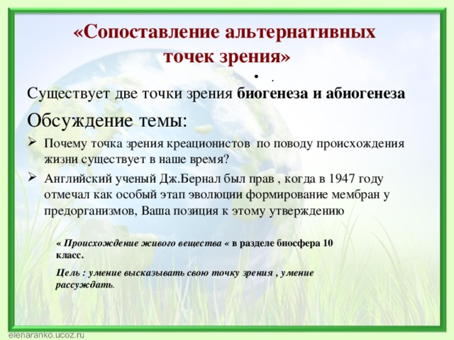 «Сопоставление альтернативных  точек зрения» . Существует две точки зрения биогенеза и абиогенеза Обсуждение темы: Почему точка зрения креационистов по поводу происхождения жизни существует в наше время? Английский ученый Дж.Бернал был прав , когда в 1947 году отмечал как особый этап эволюции формирование мембран у предорганизмов, Ваша позиция к этому утверждению « Происхождение живого вещества « в разделе биосфера 10 класс. Цель : умение высказывать свою точку зрения , умение рассуждать . 