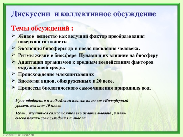  Дискуссии  и коллективное обсуждение Темы обсуждений : Живое вещество как ведущий фактор преобразования поверхности планеты  Эволюция биосферы до и после появления человека.  Ритмы жизни в биосфере  Цунами и их влияние на биосферу  Адаптация организмов к вредным воздействиям факторов окружающей среды. Происхождение млекопитающих  Биология видов, обнаруженных в 20 веке.  Процессы биологического самоочищения природных вод.  Урок обобщения и подведения итогов по теме «Биосферный уровень жизни» 10 класс Цель : научиться самостоятельно делать выводы , уметь высказывать свои суждения и мысли 