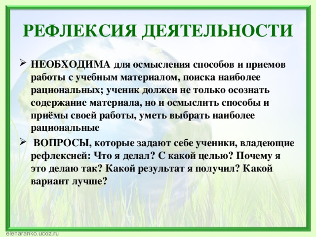 РЕФЛЕКСИЯ ДЕЯТЕЛЬНОСТИ НЕОБХОДИМА для осмысления способов и приемов работы с учебным материалом, поиска наиболее рациональных; ученик должен не только осознать содержание материала, но и осмыслить способы и приёмы своей работы, уметь выбрать наиболее рациональные  ВОПРОСЫ, которые задают себе ученики, владеющие рефлексией: Что я делал? С какой целью? Почему я это делаю так? Какой результат я получил? Какой вариант лучше? 