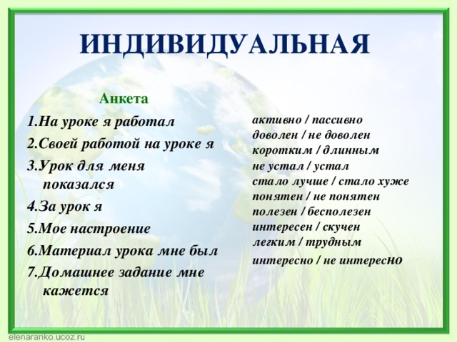 ИНДИВИДУАЛЬНАЯ  Анкета 1.На уроке я работал 2.Своей работой на уроке я 3.Урок для меня показался 4.За урок я 5.Мое настроение 6.Материал урока мне был 7.Домашнее задание мне кажется  активно / пассивно  доволен / не доволен  коротким / длинным  не устал / устал  стало лучше / стало хуже  понятен / не понятен  полезен / бесполезен  интересен / скучен  легким / трудным  интересно / не интерес но   