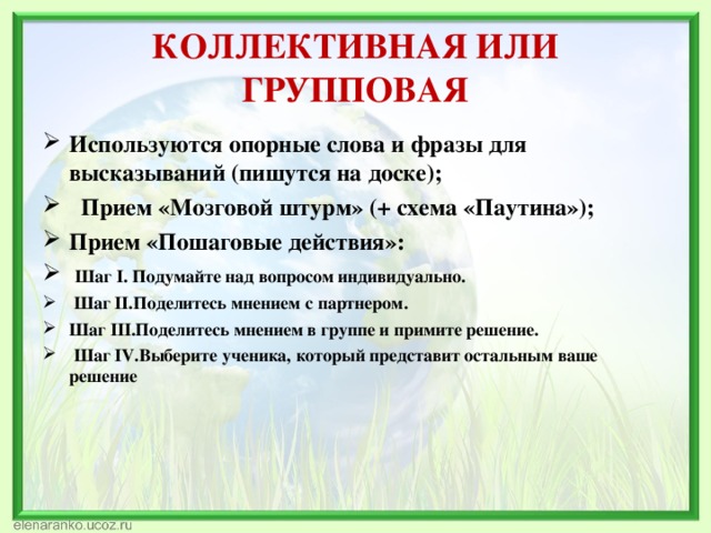 КОЛЛЕКТИВНАЯ ИЛИ ГРУППОВАЯ Используются опорные слова и фразы для высказываний (пишутся на доске);  Прием «Мозговой штурм» (+ схема «Паутина»); Прием «Пошаговые действия»:  Шаг I. Подумайте над вопросом индивидуально.  Шаг II.Поделитесь мнением с партнером. Шаг III.Поделитесь мнением в группе и примите решение.  Шаг IV.Выберите ученика, который представит остальным ваше решение 