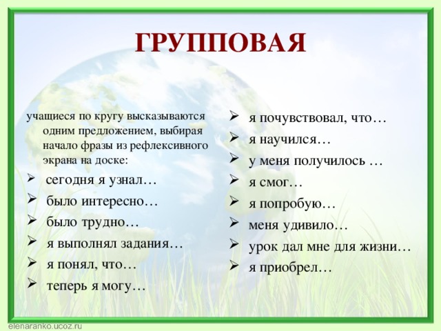 ГРУППОВАЯ учащиеся по кругу высказываются одним предложением, выбирая начало фразы из рефлексивного экрана на доске:  я почувствовал, что…  я научился…  у меня получилось …  я смог…  я попробую…  меня удивило…  урок дал мне для жизни…  я приобрел…  сегодня я узнал…  было интересно…  было трудно…  я выполнял задания…  я понял, что…  теперь я могу… 