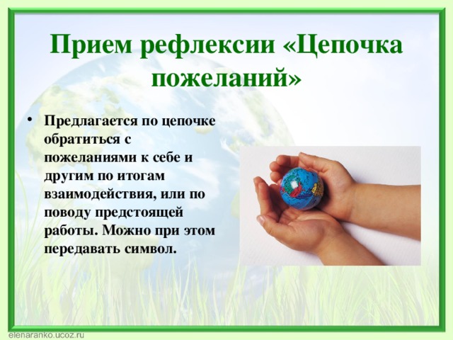   Прием рефлексии  «Цепочка пожеланий»   Предлагается по цепочке обратиться с пожеланиями к себе и другим по итогам взаимодействия, или по поводу предстоящей работы. Можно при этом передавать символ. 