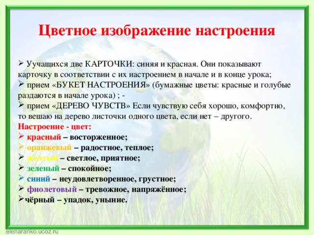 Цветное изображение настроения  Уучащихся две КАРТОЧКИ: синяя и красная. Они показывают карточку в соответствии с их настроением в начале и в конце урока;  прием «БУКЕТ НАСТРОЕНИЯ» (бумажные цветы: красные и голубые раздаются в начале урока) ; -  прием «ДЕРЕВО ЧУВСТВ» Если чувствую себя хорошо, комфортно, то вешаю на дерево листочки одного цвета, если нет – другого. Настроение - цвет:  красный – восторженное;  оранжевый – радостное, теплое;  желтый – светлое, приятное;  зеленый – спокойное;  синий – неудовлетворенное, грустное;  фиолетовый – тревожное, напряжённое; чёрный – упадок, уныние. 