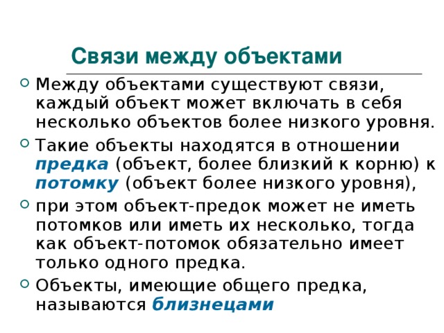 Связи между объектами Между объектами существуют связи, каждый объект может включать в себя несколько объектов более низкого уровня. Такие объекты находятся в отношении предка  (объект, более близкий к корню) к потомку (объект более низкого уровня), при этом объект-предок может не иметь потомков или иметь их несколько, тогда как объект-потомок обязательно имеет только одного предка. Объекты, имеющие общего предка, называются близнецами  