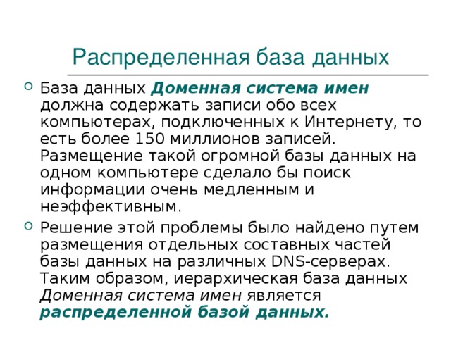 Распределенная база данных База данных Доменная система имен  должна содержать записи обо всех компьютерах, подключенных к Интернету, то есть более 150 миллионов записей. Размещение такой огромной базы данных на одном компьютере сделало бы поиск информации очень медленным и неэффективным. Решение этой проблемы было найдено путем размещения отдельных составных частей базы данных на различных DNS -серверах. Таким образом, иерархическая база данных Доменная система имен является распределенной базой данных. 