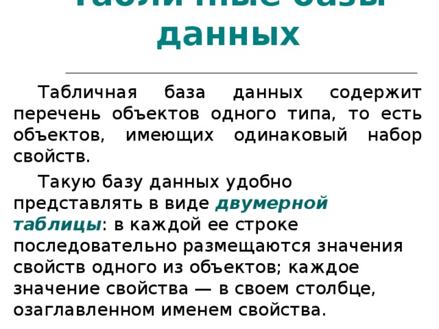 Табличные базы данных Табличная база данных содержит перечень объектов одного типа, то есть объектов, имеющих одинаковый набор свойств. Такую базу данных удобно представлять в виде двумерной таблицы : в каждой ее строке последовательно размещаются значения свойств одного из объектов; каждое значение свойства — в своем столбце, озаглавленном именем свойства. 
