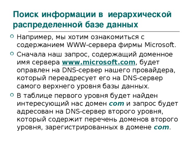 Поиск информации в иерархической распределенной базе данных Например, мы хотим ознакомиться с содержанием WWW -сервера фирмы Microsoft . Сначала наш запрос, содержащий доменное имя сервера www . microsoft . com , будет оправлен на DNS -сервер нашего провайдера, который переадресует его на DNS -сервер самого верхнего уровня базы данных. В таблице первого уровня будет найден интересующий нас домен com  и запрос будет адресован на DNS -сервер второго уровня, который содержит перечень доменов второго уровня, зарегистрированных в домене com . 