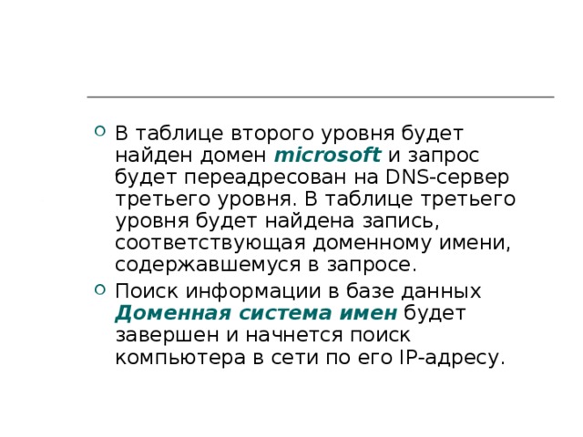 В таблице второго уровня будет найден домен microsoft  и запрос будет переадресован на DNS -сервер третьего уровня. В таблице третьего уровня будет найдена запись, соответствующая доменному имени, содержавшемуся в запросе. Поиск информации в базе данных Доменная система имен  будет завершен и начнется поиск компьютера в сети по его IP -адресу. 