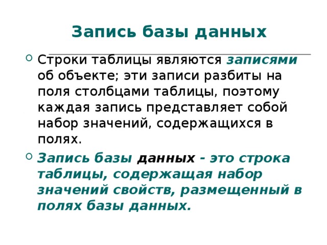 Запись базы данных Строки таблицы являются  записями  об объекте; эти записи разбиты на поля столбцами таблицы, поэтому каждая запись представляет собой набор значений, содержащихся в полях. Запись базы данных - это строка таблицы, содержащая набор значений свойств, размещенный в полях базы данных. 