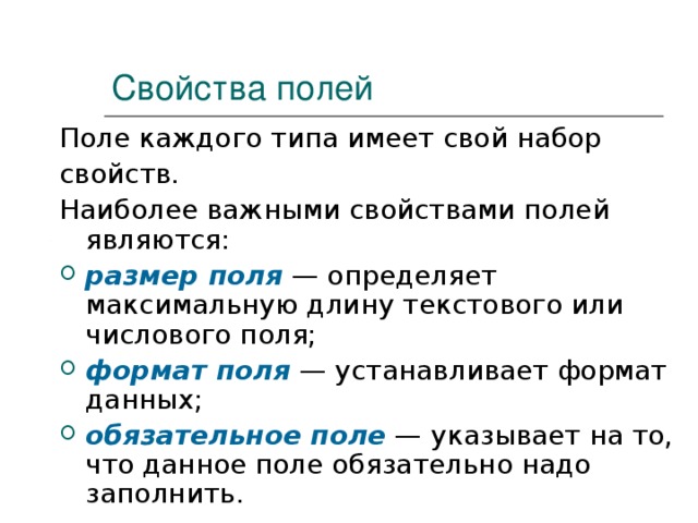 Свойства полей Поле каждого типа имеет свой набор свойств. Наиболее важными свойствами полей являются: размер поля  — определяет максимальную длину текстового или числового поля; формат поля  — устанавливает формат данных; обязательное поле  — указывает на то, что данное поле обязательно надо заполнить.  