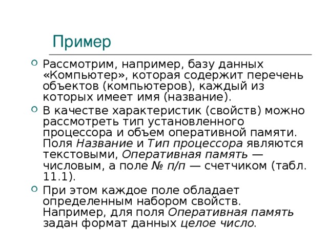 Пример Рассмотрим, например, базу данных «Компьютер», которая содержит перечень объектов (компьютеров), каждый из которых имеет имя (название). В качестве характеристик (свойств) можно рассмотреть тип установленного процессора и объем оперативной памяти. Поля Название и Тип процессора являются текстовыми, Оперативная память — числовым, а поле № п/п — счетчиком (табл. 11.1). При этом каждое поле обладает определенным набором свойств. Например, для поля Оперативная память задан формат данных целое число. 