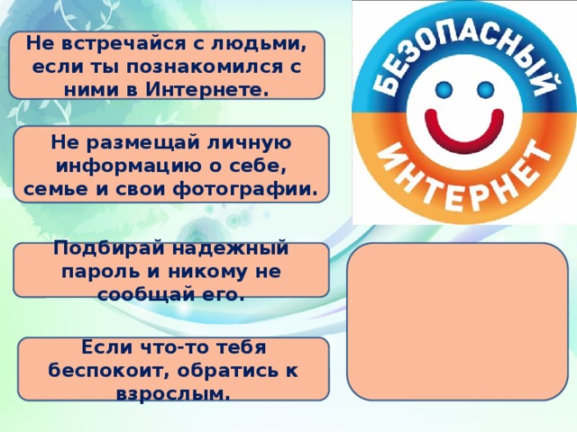 Не встречайся с людьми, если ты познакомился с ними в Интернете. Не размещай личную информацию о себе, семье и свои фотографии. Подбирай надежный пароль и никому не сообщай его.  Если что-то тебя беспокоит, обратись к взрослым.