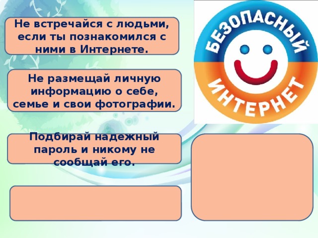 Не встречайся с людьми, если ты познакомился с ними в Интернете. Не размещай личную информацию о себе, семье и свои фотографии. Подбирай надежный пароль и никому не сообщай его.