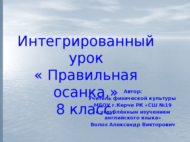 Интегрированный урок  « Правильная осанка.»  8 класс.   Автор: Учитель физической культуры МБОУ г.Керчи РК «СШ №19 с углублённым изучением английского языка» Волох Александр Викторович 