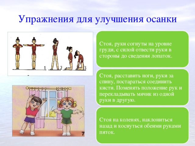 Упражнения для улучшения осанки Стоя, руки согнуты на уровне груди, с силой отвести руки в стороны до сведения лопаток. Стоя, расставить ноги, руки за спину, постараться соединить кисти. Поменять положение рук и перекладывать мячик из одной руки в другую. Стоя на коленях, наклониться назад и коснуться обеими руками пяток. 