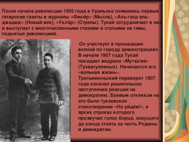 После начала революции 1905 года в Уральске появились первые татарские газеты и журналы «Фике́р» (Мысль), «Аль-гаср аль-джадид» (Новый век), «Укла́р» (Стрелы). Тукай сотрудничает в них и выступает с многочисленными стихами и статьями на темы, поднятые революцией.  Он участвует в прошедших волной по городу демонстрациях. В начале 1907 года Тукай покидает медресе «Муты́гия» (Тухватуллиных). Начинается его «вольная жизнь». Третьеиюньский переворот 1907 года означал решительное наступление реакции на демократию. Боевым откликом на это было тукаевское стихотворение «Не уйдём!», в ярких строках которого прозвучал голос борца, зовущего до конца стоять за честь Родины и демократии. 