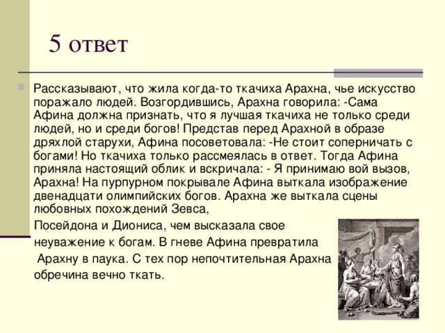 5 ответ Рассказывают, что жила когда-то ткачиха Арахна, чье искусство поражало людей. Возгордившись, Арахна говорила: -Сама Афина должна признать, что я лучшая ткачиха не только среди людей, но и среди богов! Представ перед Арахной в образе дряхлой старухи, Афина посоветовала: -Не стоит соперничать с богами! Но ткачиха только рассмеялась в ответ. Тогда Афина приняла настоящий облик и вскричала: - Я принимаю вой вызов, Арахна! На пурпурном покрывале Афина выткала изображение двенадцати олимпийских богов. Арахна же выткала сцены любовных похождений Зевса,  Посейдона и Диониса, чем высказала свое  неуважение к богам. В гневе Афина превратила  Арахну в паука. С тех пор непочтительная Арахна  обречина вечно ткать. 