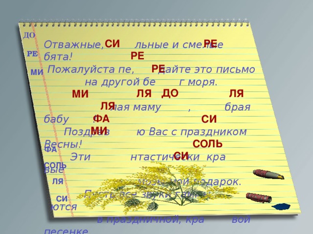 ДО РЕ  СИ Отважные, льные и смелые бята! Пожалуйста пе, дайте это письмо на другой бе г моря.   лая маму , брая бабу !  Поздрав ю Вас с праздником Весны!  Эти нтастически кра вые  мозы мой подарок.  Пусть все звуки гаммы ются  в праздничной, кра вой песенке.  РЕ РЕ РЕ МИ ДО ЛЯ ЛЯ МИ ЛЯ ФА СИ МИ СОЛЬ ФА СИ СОЛЬ ЛЯ СИ 