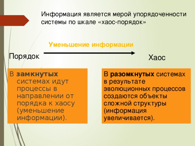 Информация является мерой упорядоченности системы по шкале «хаос-порядок» Уменьшение информации Порядок Хаос В разомкнутых системах в результате эволюционных процессов создаются объекты сложной структуры (информация увеличивается). В замкнутых системах идут процессы в направлении от порядка к хаосу (уменьшение информации). 