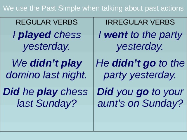 We use the Past Simple when talking about past actions REGULAR VERBS I played chess yesterday.  We didn’t play domino last night.  Did he play chess last Sunday?  IRREGULAR VERBS I went to the party yesterday.  He didn’t go to the party yesterday.  Did you go to your aunt’s on Sunday?  