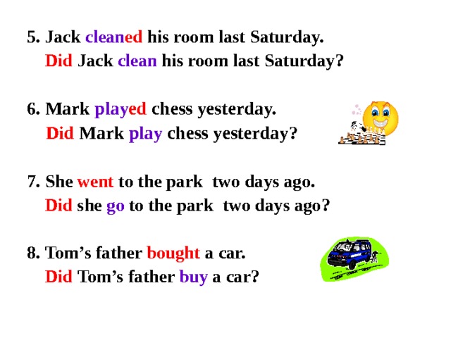 5 . Jack clean ed his room last Saturday.   Did  Jack  clean his room last Saturday?  6. Mark play ed chess yesterday.  Did  Mark  play chess yesterday?  7. She went to the park  two days ago.   Did she go to the park  two days ago?  8. Tom’s father bought a car.   Did  Tom’s father buy a car?   